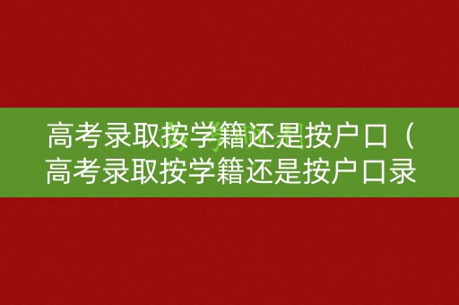 高考录取按学籍还是按户口（高考录取按学籍还是按户口录取）