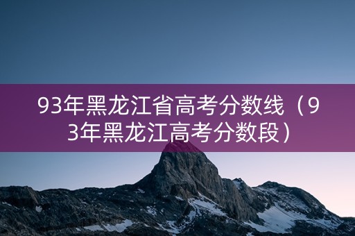 93年黑龙江省高考分数线（93年黑龙江高考分数段）