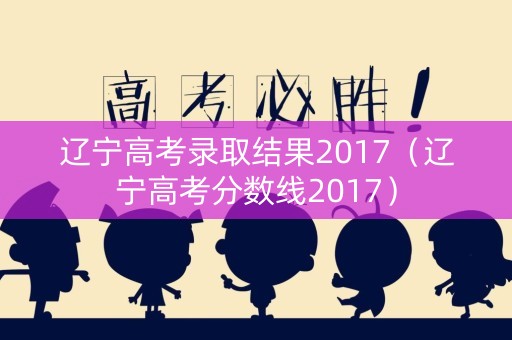 辽宁高考录取结果2017（辽宁高考分数线2017）