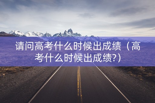 请问高考什么时候出成绩（高考什么时候出成绩?）