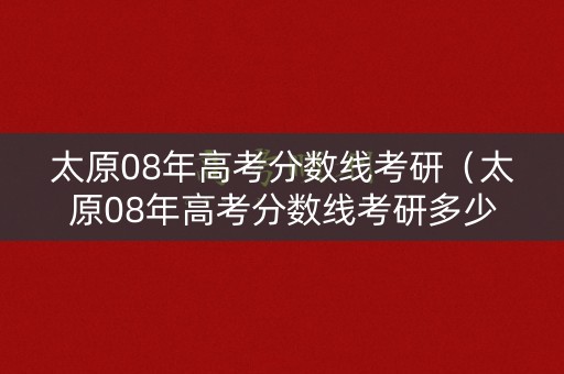 太原08年高考分数线考研（太原08年高考分数线考研多少分）