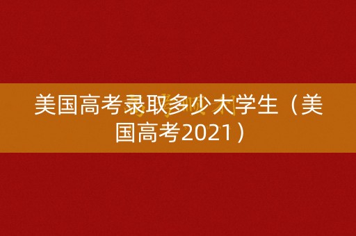 美国高考录取多少大学生（美国高考2021）