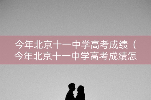 今年北京十一中学高考成绩（今年北京十一中学高考成绩怎么样）