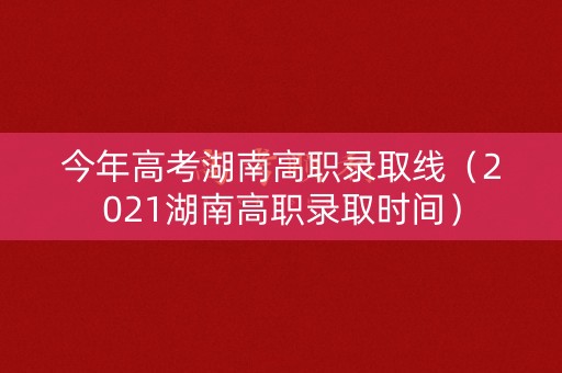 今年高考湖南高职录取线（2021湖南高职录取时间）