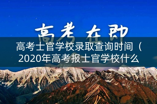 高考士官学校录取查询时间（2020年高考报士官学校什么时候招收）