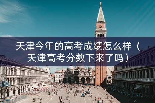 天津今年的高考成绩怎么样（天津高考分数下来了吗）