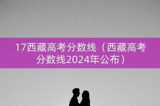 17西藏高考分数线（西藏高考分数线2024年公布）