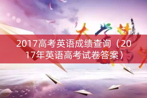 2017高考英语成绩查询（2017年英语高考试卷答案）