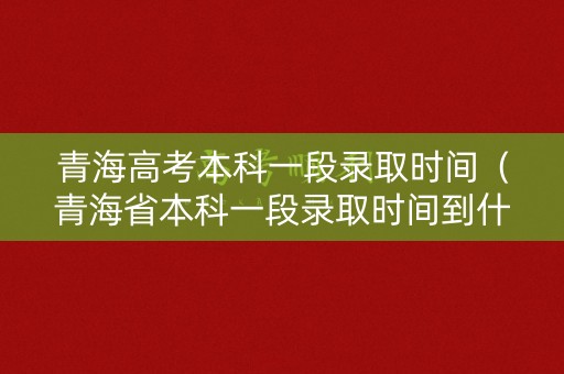 青海高考本科一段录取时间（青海省本科一段录取时间到什么时候结束）
