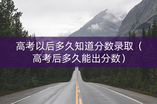 高考以后多久知道分数录取（高考后多久能出分数）