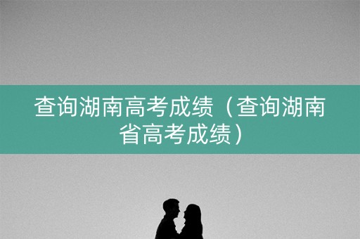 查询湖南高考成绩（查询湖南省高考成绩）