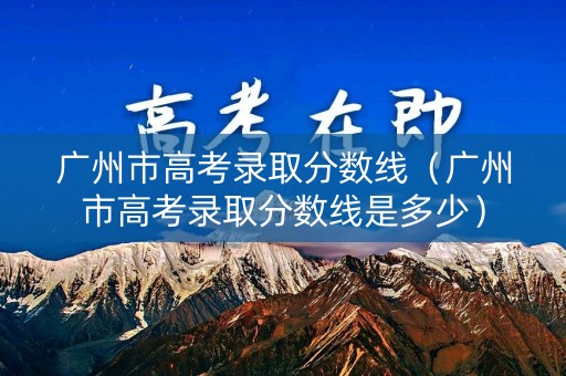 广州市高考录取分数线（广州市高考录取分数线是多少）