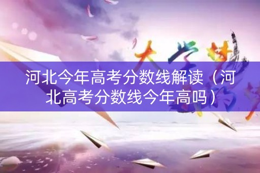河北今年高考分数线解读（河北高考分数线今年高吗）