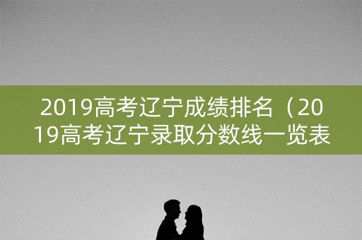 2019高考辽宁成绩排名（2019高考辽宁录取分数线一览表）