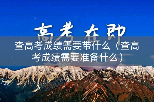 查高考成绩需要带什么（查高考成绩需要准备什么）