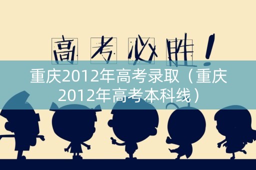 重庆2012年高考录取（重庆2012年高考本科线）