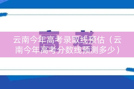 云南今年高考录取线预估（云南今年高考分数线预测多少）