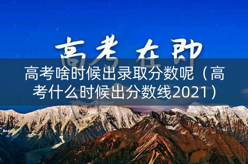 高考啥时候出录取分数呢（高考什么时候出分数线2021）