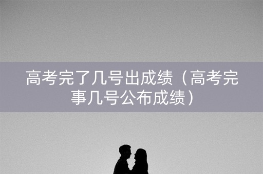 高考完了几号出成绩（高考完事几号公布成绩）