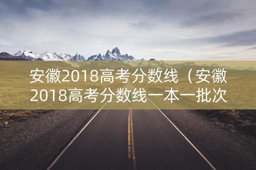 安徽2018高考分数线（安徽2018高考分数线一本一批次）