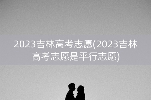 2023吉林高考志愿(2023吉林高考志愿是平行志愿) 2023吉林高考志愿(2023吉林高考志愿是平行志愿)
