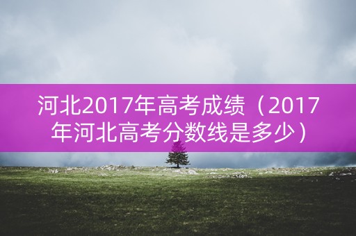 河北2017年高考成绩（2017年河北高考分数线是多少）