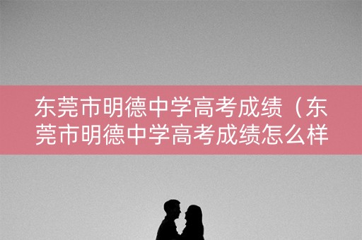东莞市明德中学高考成绩（东莞市明德中学高考成绩怎么样）