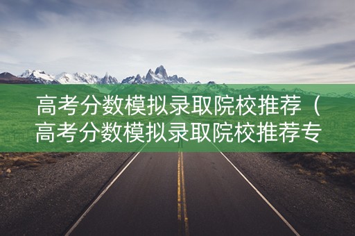 高考分数模拟录取院校推荐（高考分数模拟录取院校推荐专业）