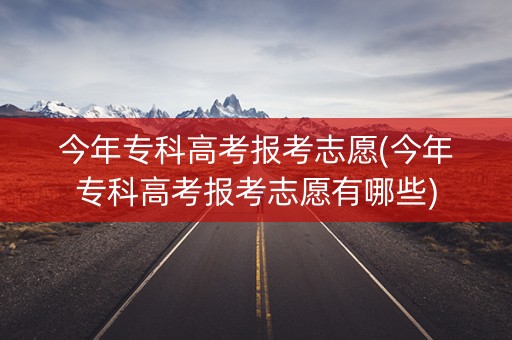 今年专科高考报考志愿(今年专科高考报考志愿有哪些)