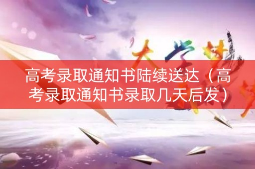 高考录取通知书陆续送达（高考录取通知书录取几天后发）