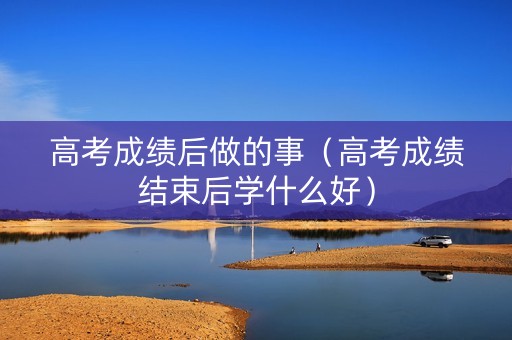高考成绩后做的事（高考成绩结束后学什么好）