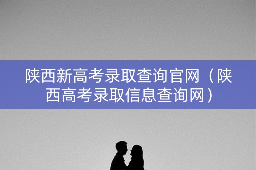 陕西新高考录取查询官网（陕西高考录取信息查询网）