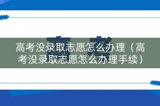高考没录取志愿怎么办理（高考没录取志愿怎么办理手续）