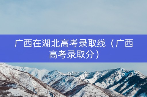 广西在湖北高考录取线（广西高考录取分）