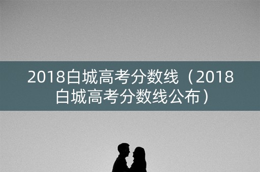 2018白城高考分数线（2018白城高考分数线公布）