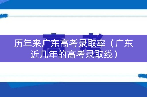 历年来广东高考录取率（广东近几年的高考录取线）
