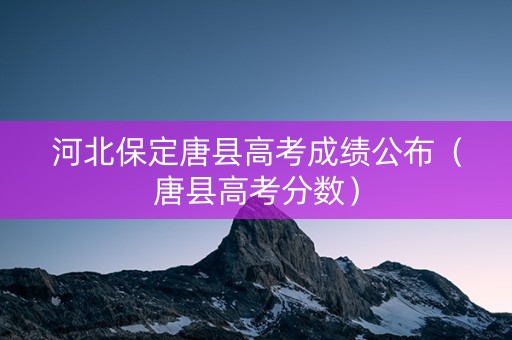 河北保定唐县高考成绩公布（唐县高考分数）