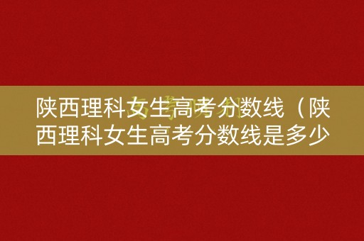 陕西理科女生高考分数线（陕西理科女生高考分数线是多少）