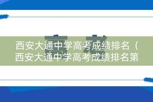 西安大通中学高考成绩排名（西安大通中学高考成绩排名第几）