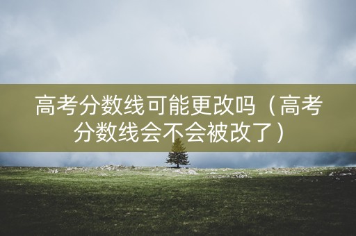 高考分数线可能更改吗（高考分数线会不会被改了）