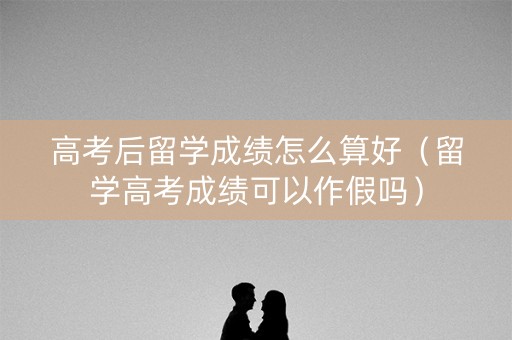 高考后留学成绩怎么算好（留学高考成绩可以作假吗）