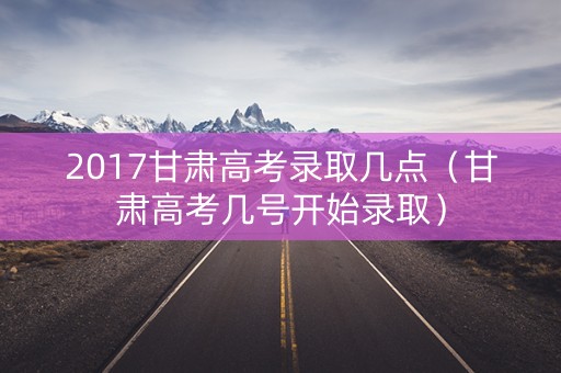 2017甘肃高考录取几点（甘肃高考几号开始录取）