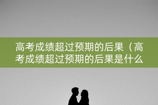 高考成绩超过预期的后果（高考成绩超过预期的后果是什么）