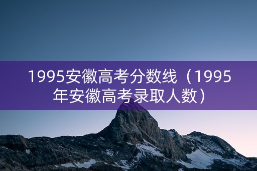 1995安徽高考分数线（1995年安徽高考录取人数）