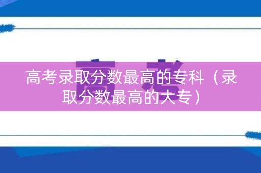 高考录取分数最高的专科（录取分数最高的大专）