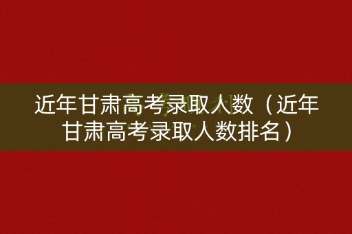 近年甘肃高考录取人数（近年甘肃高考录取人数排名）