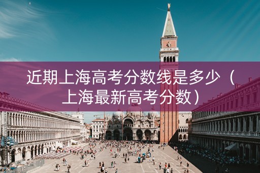 近期上海高考分数线是多少（上海最新高考分数）