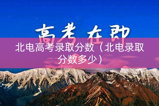北电高考录取分数（北电录取分数多少）