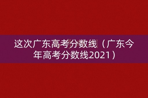 这次广东高考分数线（广东今年高考分数线2021）