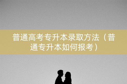 普通高考专升本录取方法（普通专升本如何报考）